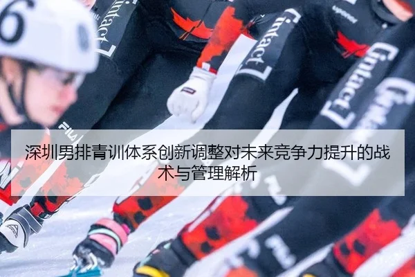 深圳男排青训体系创新调整对未来竞争力提升的战术与管理解析